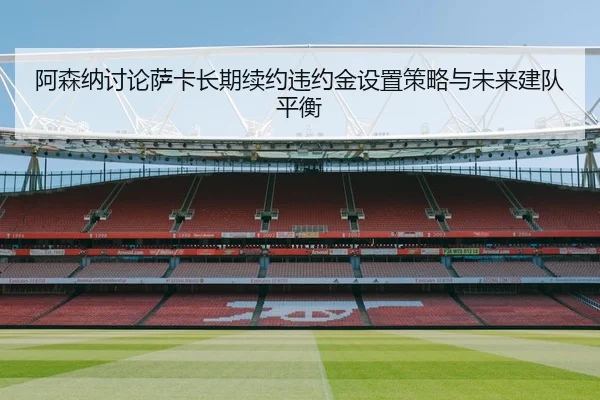 阿森纳讨论萨卡长期续约违约金设置策略与未来建队平衡