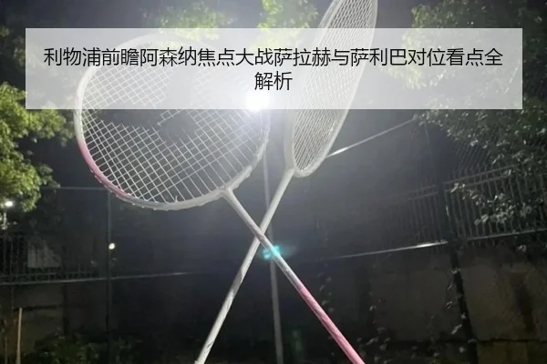 利物浦前瞻阿森纳焦点大战萨拉赫与萨利巴对位看点全解析