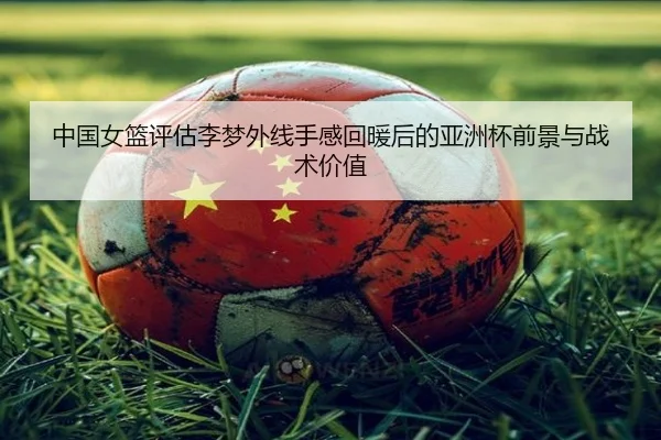 中国女篮评估李梦外线手感回暖后的亚洲杯前景与战术价值