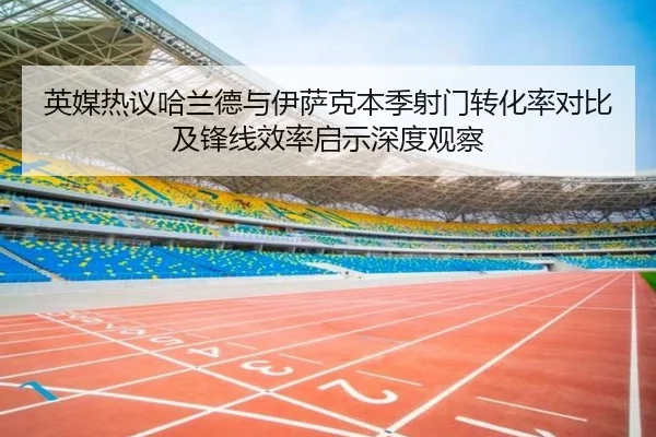 英媒热议哈兰德与伊萨克本季射门转化率对比及锋线效率启示深度观察