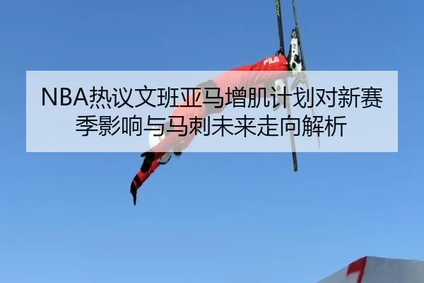 NBA热议文班亚马增肌计划对新赛季影响与马刺未来走向解析