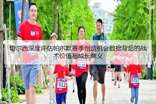 切尔西深度评估帕尔默赛季创造机会数据背后的战术价值与成长意义